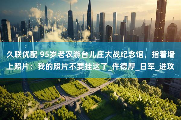 久联优配 95岁老农游台儿庄大战纪念馆，指着墙上照片：我的照片不要挂这了_仵德厚_日军_进攻