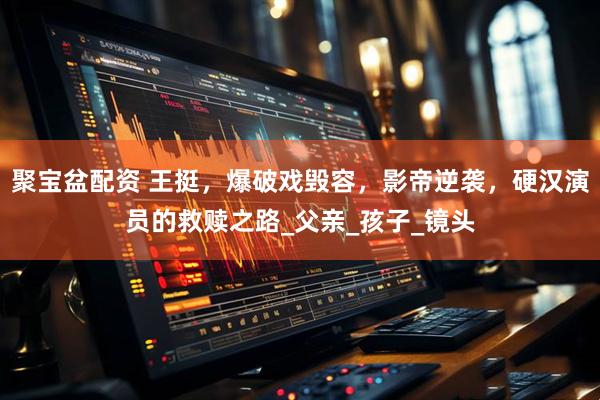 聚宝盆配资 王挺，爆破戏毁容，影帝逆袭，硬汉演员的救赎之路_父亲_孩子_镜头