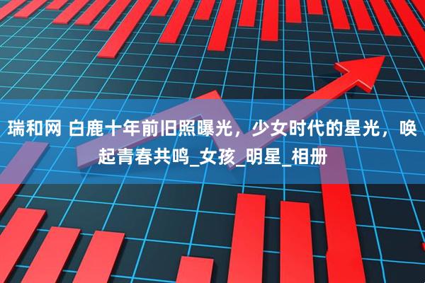 瑞和网 白鹿十年前旧照曝光，少女时代的星光，唤起青春共鸣_女孩_明星_相册