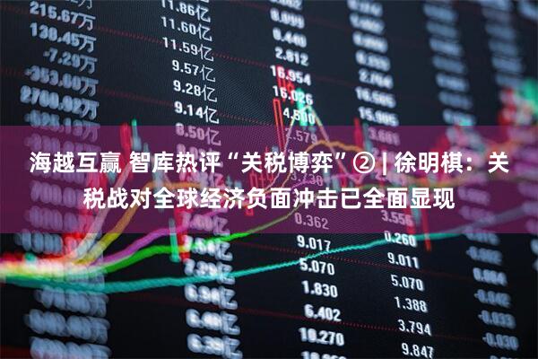 海越互赢 智库热评“关税博弈”② | 徐明棋：关税战对全球经济负面冲击已全面显现