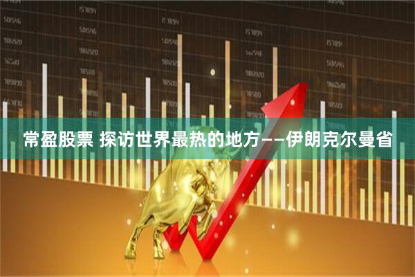 常盈股票 探访世界最热的地方——伊朗克尔曼省