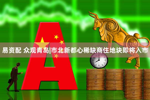 易资配 众观青岛|市北新都心稀缺商住地块即将入市