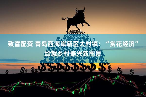 致富配资 青岛西海岸新区大村镇：“赏花经济”绘就乡村振兴新图景