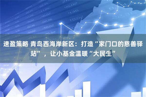 速盈策略 青岛西海岸新区：打造“家门口的慈善驿站” ，让小基金温暖“大民生”