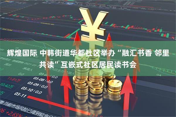 辉煌国际 中韩街道华都社区举办“融汇书香 邻里共读”互嵌式社区居民读书会