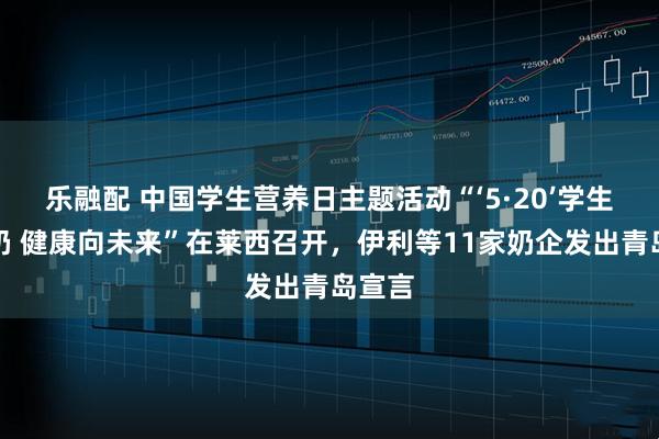 乐融配 中国学生营养日主题活动“‘5·20’学生饮用奶 健康向未来”在莱西召开，伊利等11家奶企发出青岛宣言