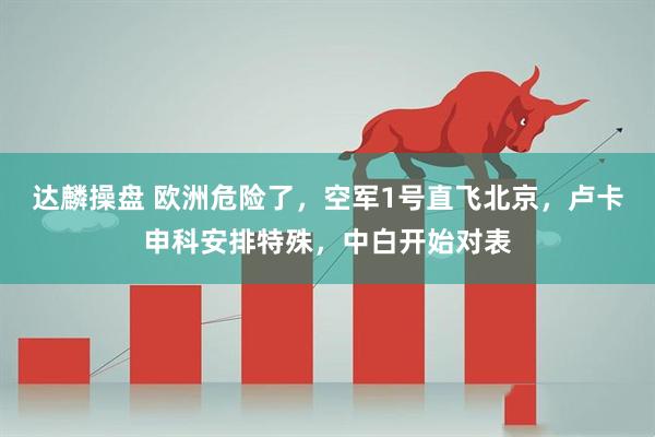 达麟操盘 欧洲危险了，空军1号直飞北京，卢卡申科安排特殊，中白开始对表