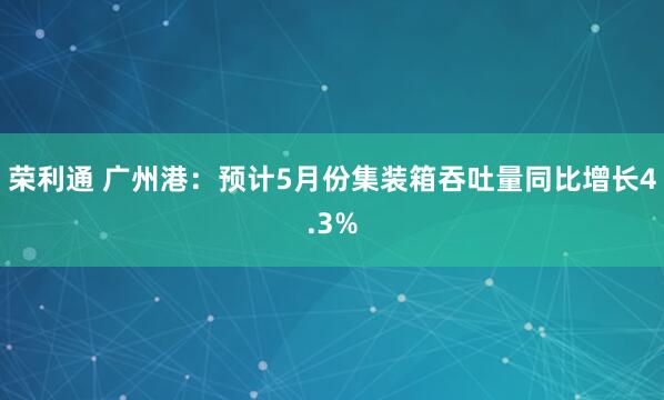 荣利通 广州港：预计5月份集装箱吞吐量同比增长4.3%