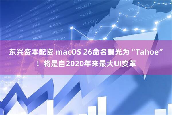东兴资本配资 macOS 26命名曝光为“Tahoe”！将是自2020年来最大UI变革
