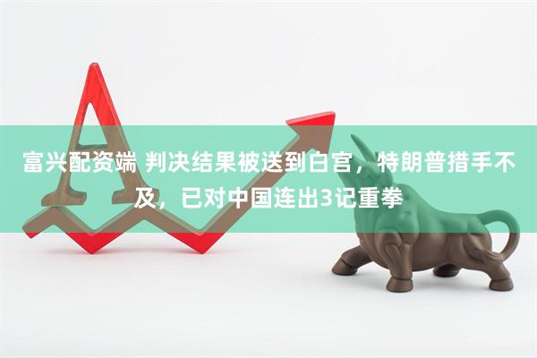 富兴配资端 判决结果被送到白宫，特朗普措手不及，已对中国连出3记重拳