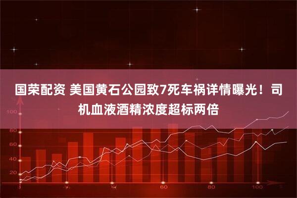 国荣配资 美国黄石公园致7死车祸详情曝光！司机血液酒精浓度超标两倍