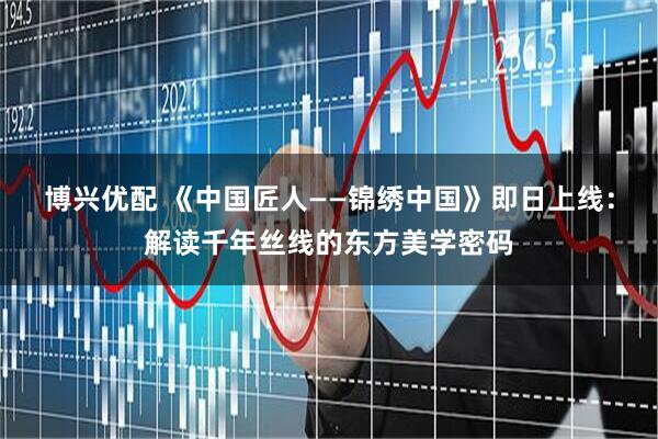 博兴优配 《中国匠人——锦绣中国》即日上线：解读千年丝线的东方美学密码