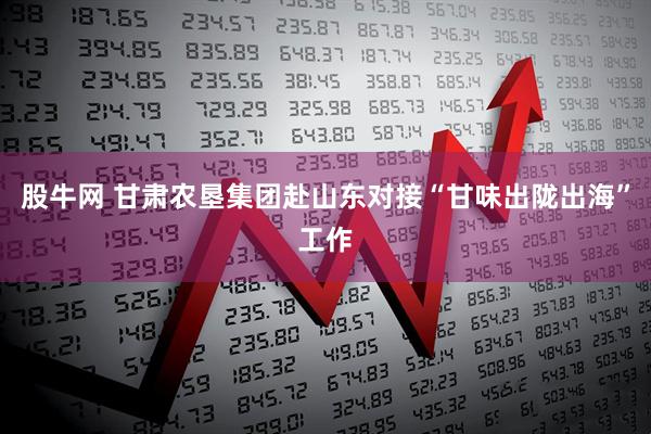 股牛网 甘肃农垦集团赴山东对接“甘味出陇出海”工作