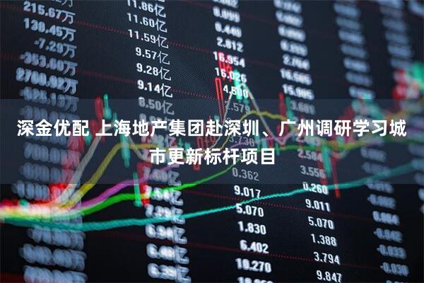 深金优配 上海地产集团赴深圳、广州调研学习城市更新标杆项目