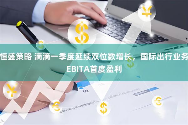 恒盛策略 滴滴一季度延续双位数增长，国际出行业务EBITA首度盈利