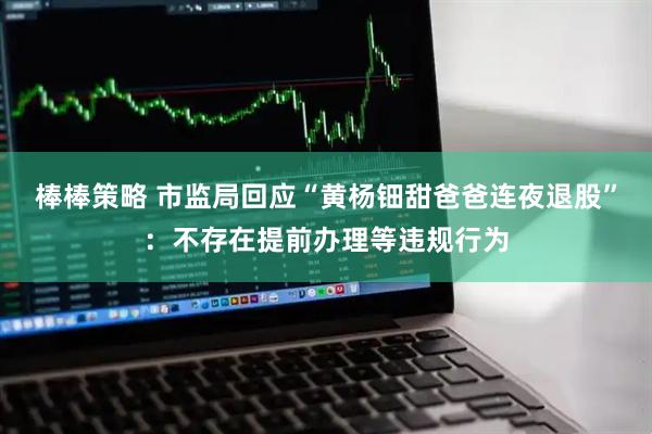 棒棒策略 市监局回应“黄杨钿甜爸爸连夜退股”：不存在提前办理等违规行为