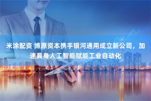 米涂配资 博原资本携手银河通用成立新公司，加速具身人工智能赋能工业自动化