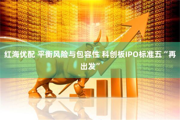 红海优配 平衡风险与包容性 科创板IPO标准五“再出发”