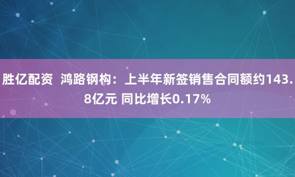 胜亿配资  鸿路钢构：上半年新签销售合同额约143.8亿元 同比增长0.17%