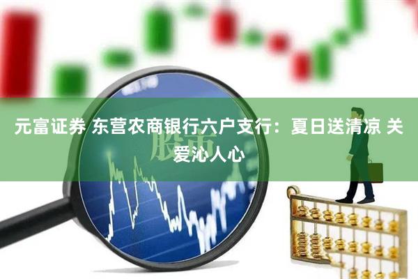 元富证券 东营农商银行六户支行：夏日送清凉 关爱沁人心