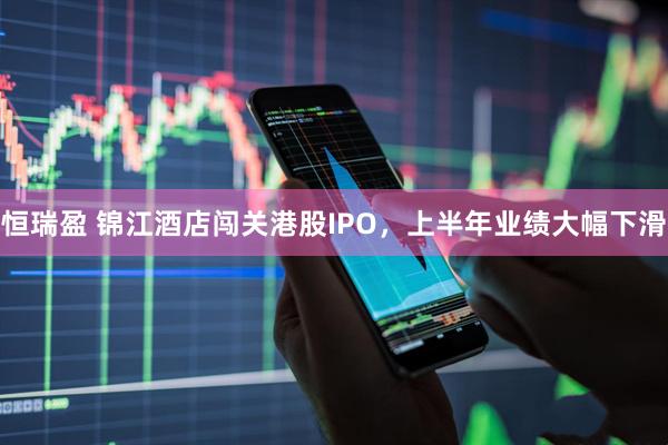恒瑞盈 锦江酒店闯关港股IPO，上半年业绩大幅下滑