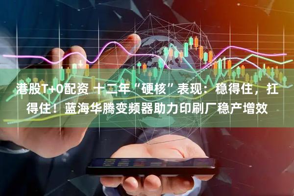 港股T+0配资 十二年“硬核”表现：稳得住，扛得住！蓝海华腾变频器助力印刷厂稳产增效