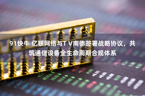 91快牛 亿联网络与T V南德签署战略协议，共筑通信设备全生命周期合规体系