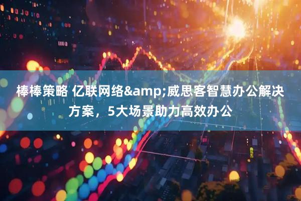 棒棒策略 亿联网络&威思客智慧办公解决方案，5大场景助力高效办公