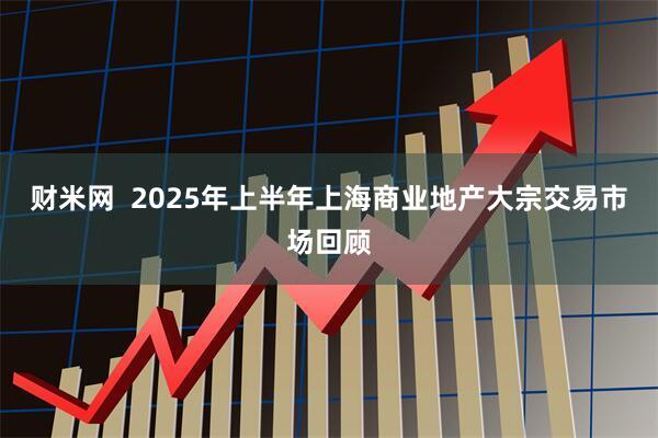财米网  2025年上半年上海商业地产大宗交易市场回顾