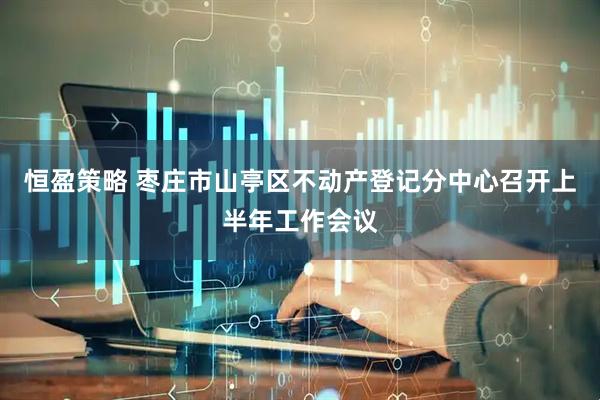 恒盈策略 枣庄市山亭区不动产登记分中心召开上半年工作会议