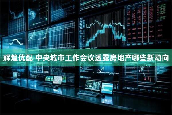 辉煌优配 中央城市工作会议透露房地产哪些新动向