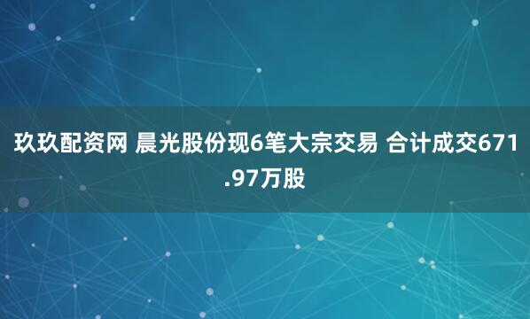 玖玖配资网 晨光股份现6笔大宗交易 合计成交671.97万股