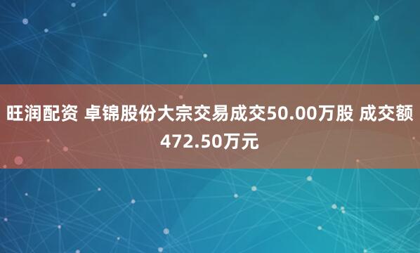 旺润配资 卓锦股份大宗交易成交50.00万股 成交额472.50万元