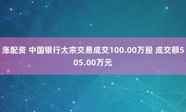 涨配资 中国银行大宗交易成交100.00万股 成交额505.00万元