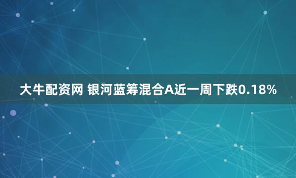 大牛配资网 银河蓝筹混合A近一周下跌0.18%