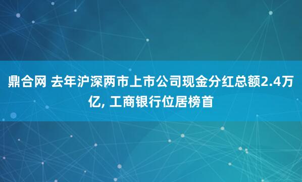鼎合网 去年沪深两市上市公司现金分红总额2.4万亿, 工商银行位居榜首