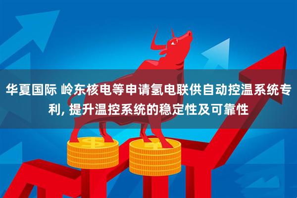 华夏国际 岭东核电等申请氢电联供自动控温系统专利, 提升温控系统的稳定性及可靠性