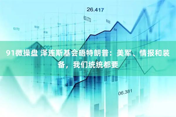 91微操盘 泽连斯基会晤特朗普：美军、情报和装备，我们统统都要