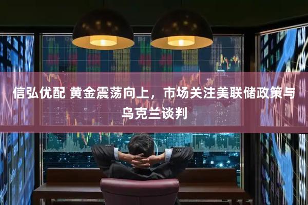 信弘优配 黄金震荡向上，市场关注美联储政策与乌克兰谈判