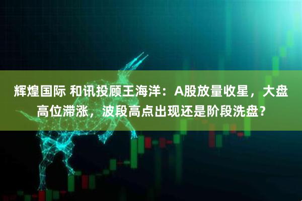 辉煌国际 和讯投顾王海洋：A股放量收星，大盘高位滞涨，波段高点出现还是阶段洗盘？