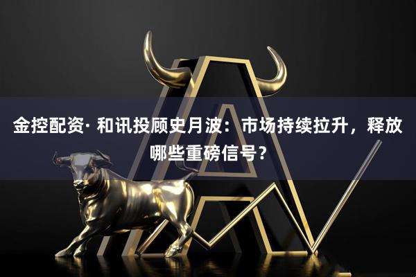 金控配资· 和讯投顾史月波：市场持续拉升，释放哪些重磅信号？