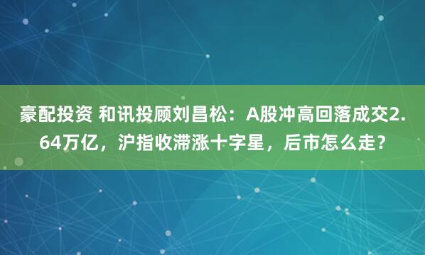 豪配投资 和讯投顾刘昌松：A股冲高回落成交2.64万亿，沪指收滞涨十字星，后市怎么走？