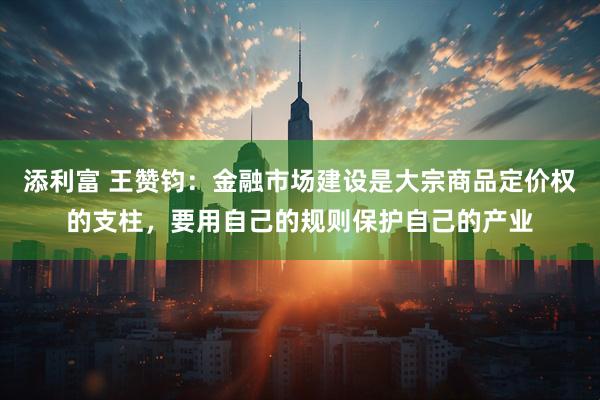 添利富 王赞钧：金融市场建设是大宗商品定价权的支柱，要用自己的规则保护自己的产业