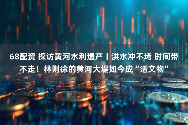 68配资 探访黄河水利遗产丨洪水冲不垮 时间带不走！林则徐的黄河大堤如今成“活文物”