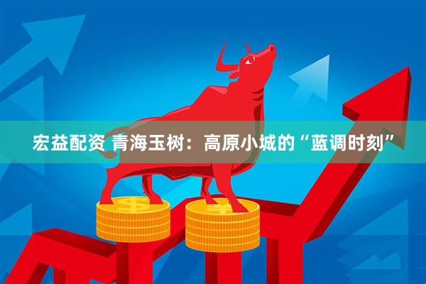 宏益配资 青海玉树：高原小城的“蓝调时刻”