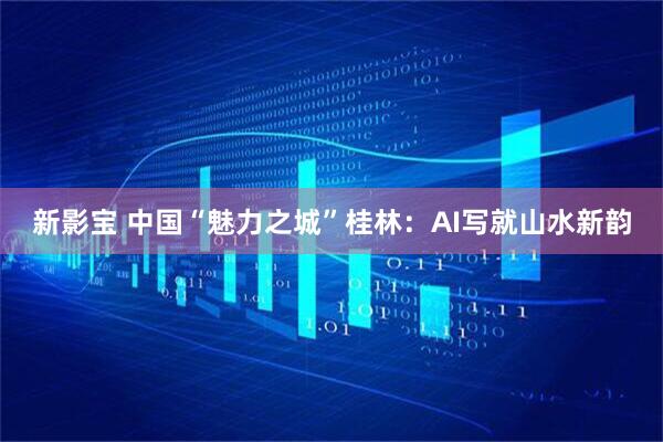 新影宝 中国“魅力之城”桂林：AI写就山水新韵