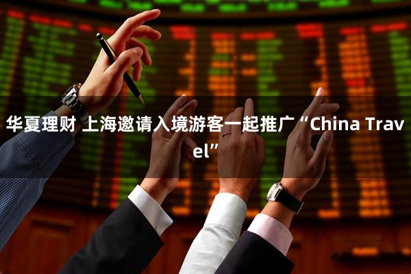 华夏理财 上海邀请入境游客一起推广“China Travel”