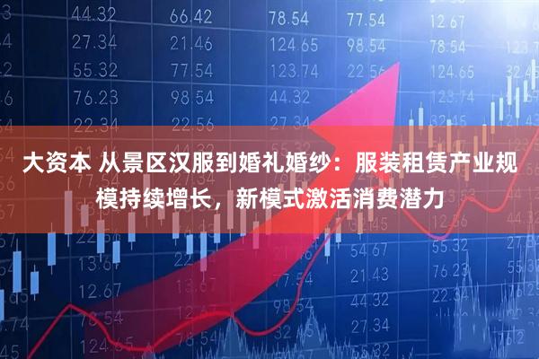 大资本 从景区汉服到婚礼婚纱：服装租赁产业规模持续增长，新模式激活消费潜力