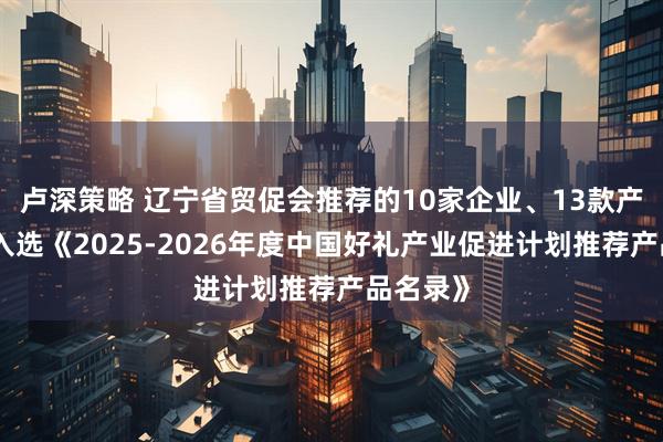 卢深策略 辽宁省贸促会推荐的10家企业、13款产品成功入选《2025-2026年度中国好礼产业促进计划推荐产品名录》