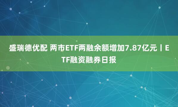 盛瑞德优配 两市ETF两融余额增加7.87亿元丨ETF融资融券日报